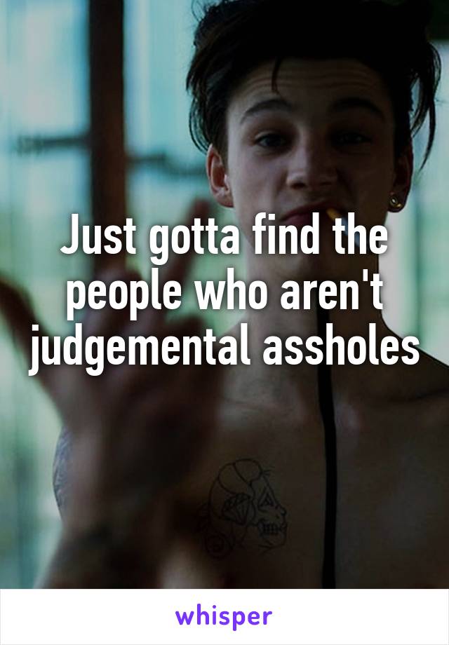 Just gotta find the people who aren't judgemental assholes 