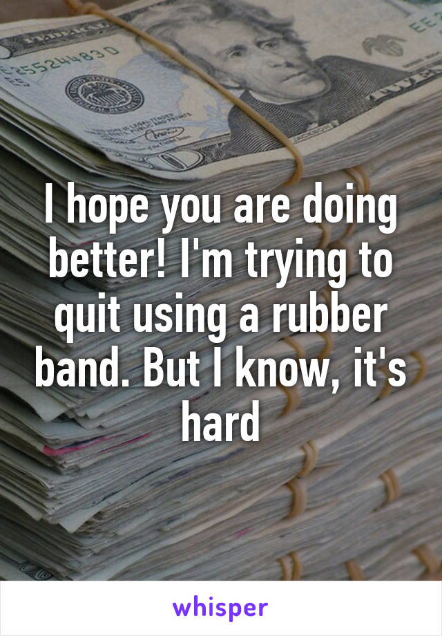 I hope you are doing better! I'm trying to quit using a rubber band. But I know, it's hard