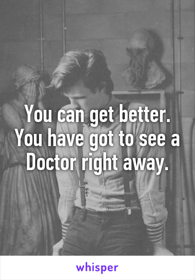 You can get better. You have got to see a Doctor right away.