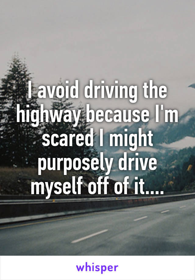 I avoid driving the highway because I'm scared I might purposely drive myself off of it....