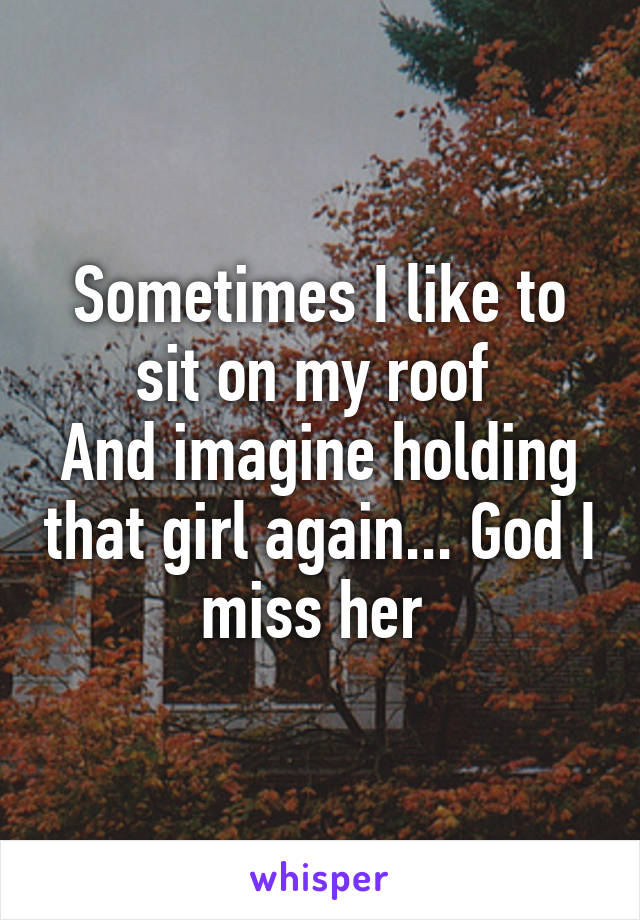 Sometimes I like to sit on my roof 
And imagine holding that girl again... God I miss her 