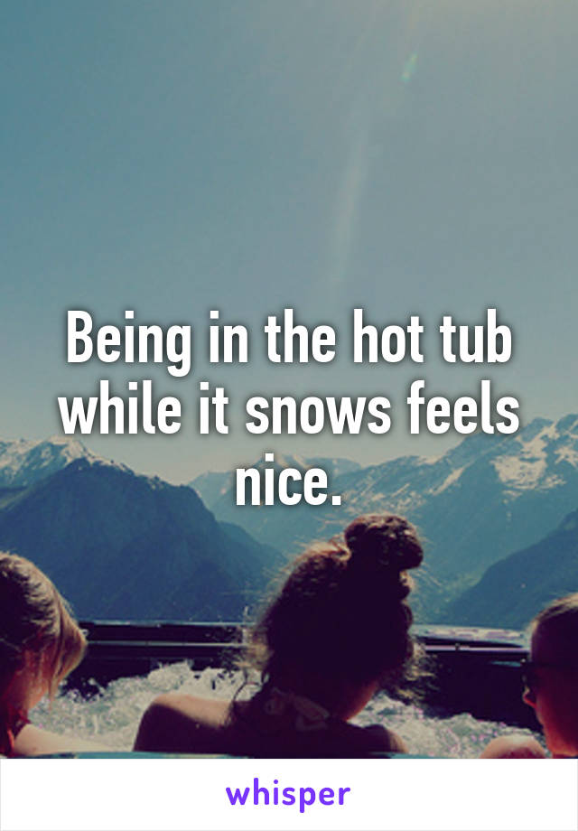 Being in the hot tub while it snows feels nice.