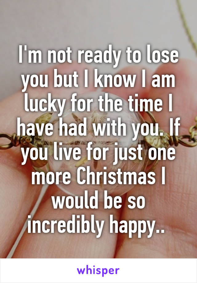 I'm not ready to lose you but I know I am lucky for the time I have had with you. If you live for just one more Christmas I would be so incredibly happy.. 