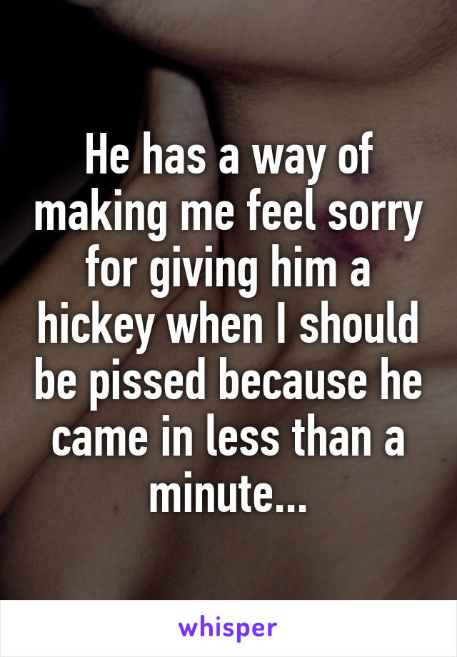 He has a way of making me feel sorry for giving him a hickey when I should be pissed because he came in less than a minute...