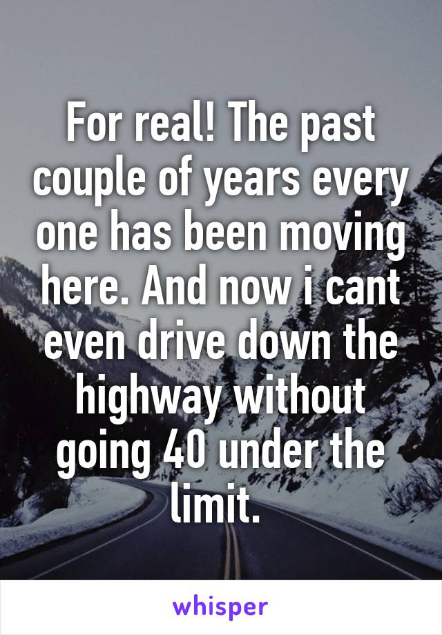 For real! The past couple of years every one has been moving here. And now i cant even drive down the highway without going 40 under the limit. 