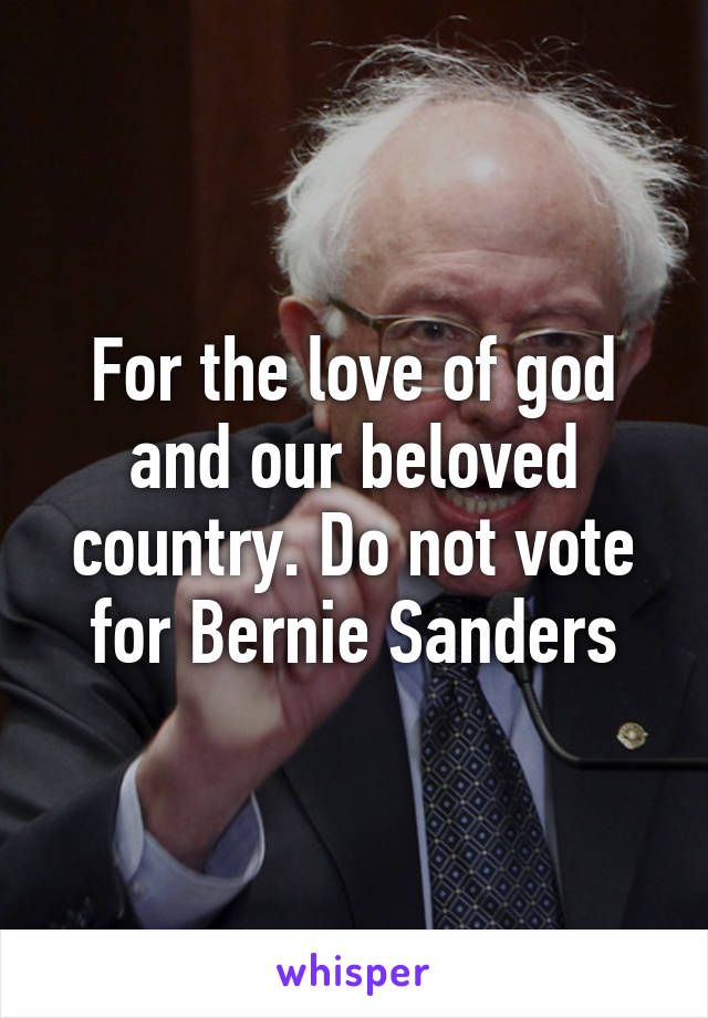 For the love of god and our beloved country. Do not vote for Bernie Sanders