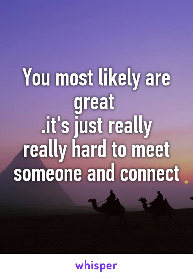 You most likely are great 
.it's just really really hard to meet someone and connect 