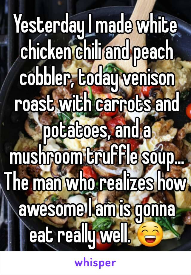 Yesterday I made white chicken chili and peach cobbler, today venison roast with carrots and potatoes, and a mushroom truffle soup...
The man who realizes how awesome I am is gonna eat really well. 😁