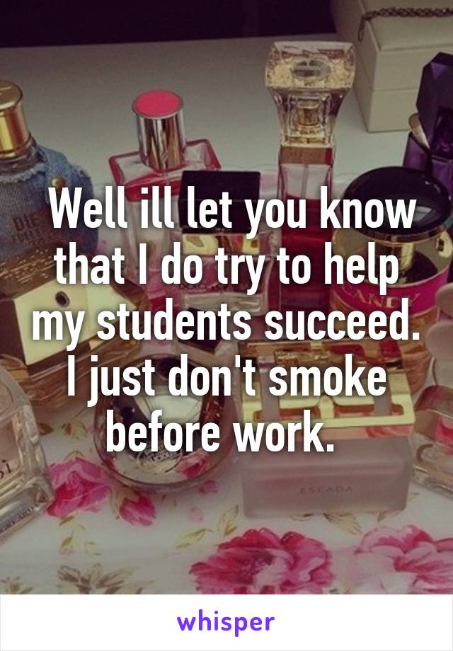  Well ill let you know that I do try to help my students succeed. I just don't smoke before work. 