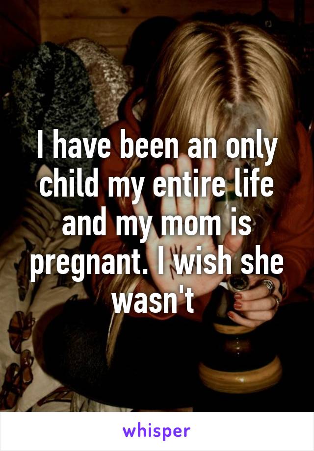 I have been an only child my entire life and my mom is pregnant. I wish she wasn't 