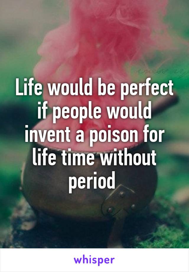 Life would be perfect if people would invent a poison for life time without period 