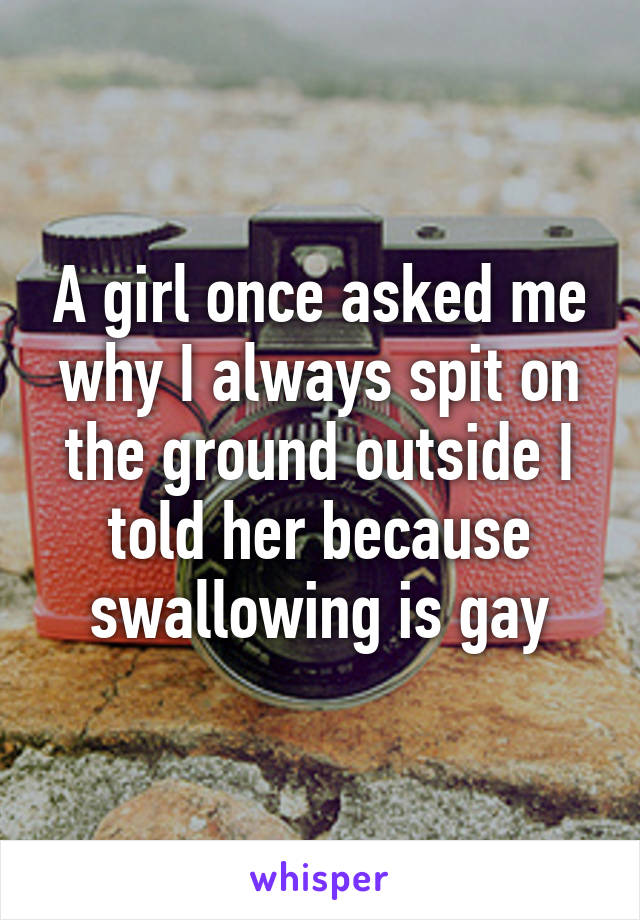 A girl once asked me why I always spit on the ground outside I told her because swallowing is gay