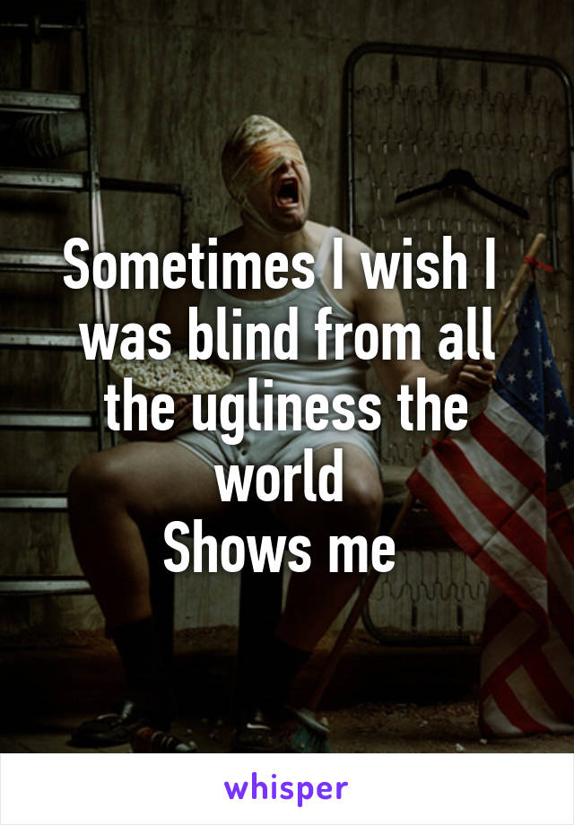 Sometimes I wish I  was blind from all the ugliness the world 
Shows me 