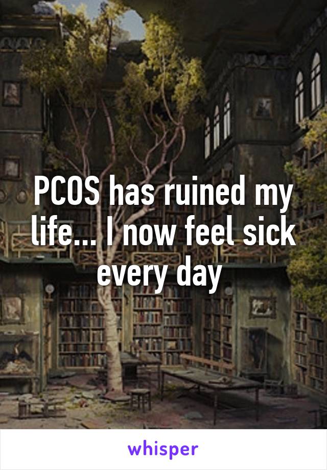 PCOS has ruined my life... I now feel sick every day 