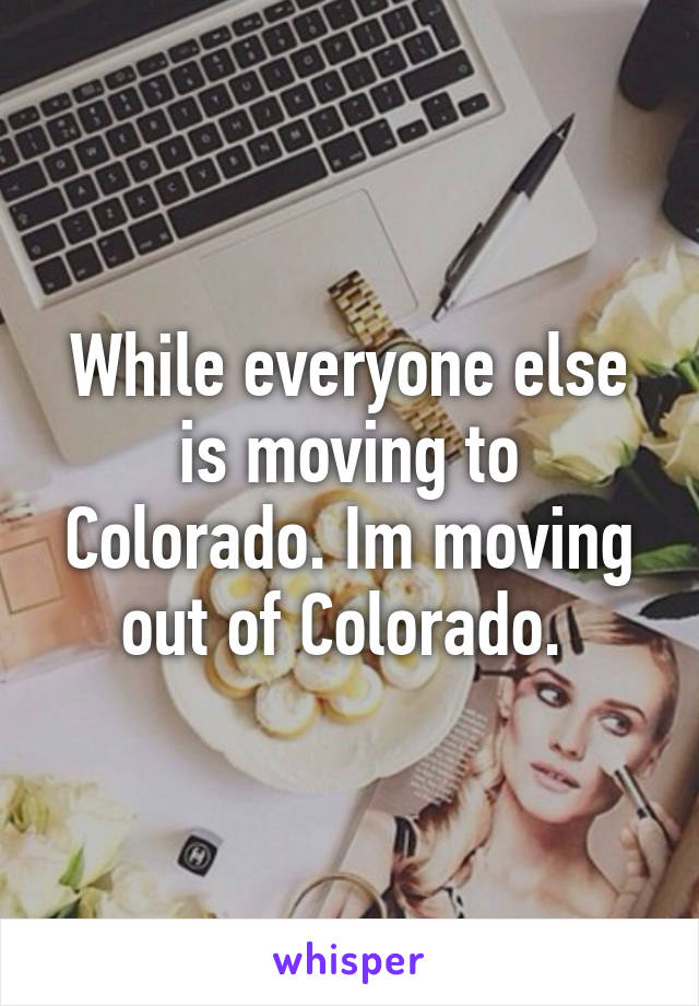 While everyone else is moving to Colorado. Im moving out of Colorado. 