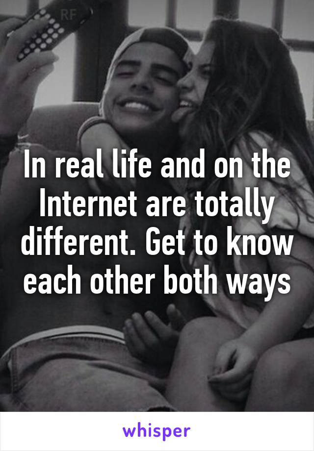 In real life and on the Internet are totally different. Get to know each other both ways