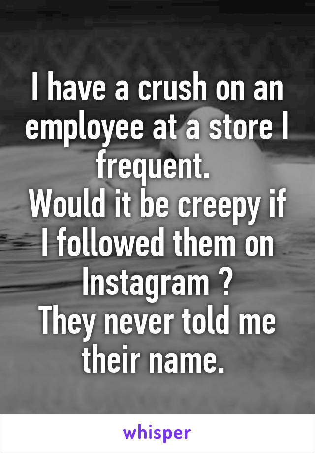 I have a crush on an employee at a store I frequent. 
Would it be creepy if I followed them on Instagram ?
They never told me their name. 