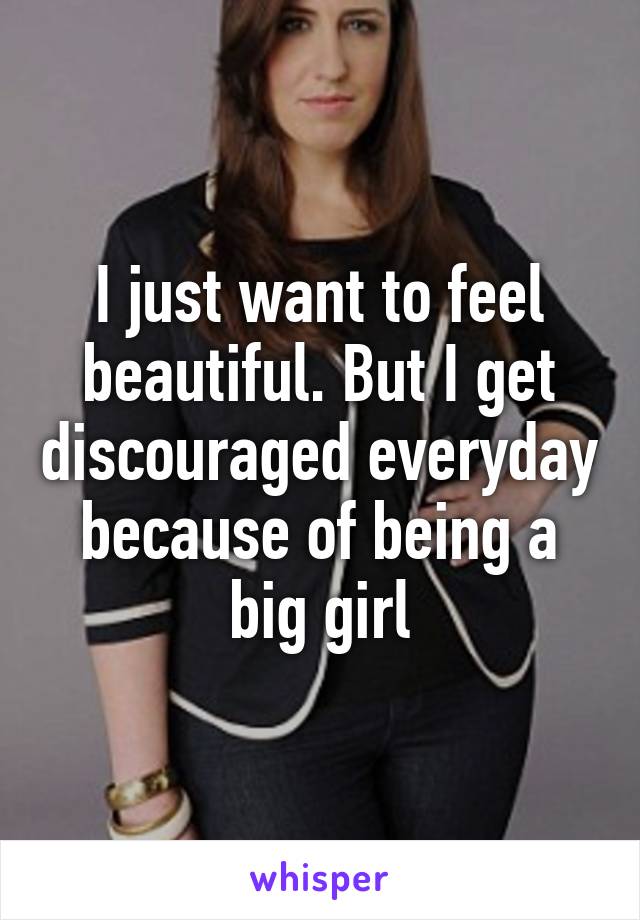 I just want to feel beautiful. But I get discouraged everyday because of being a big girl