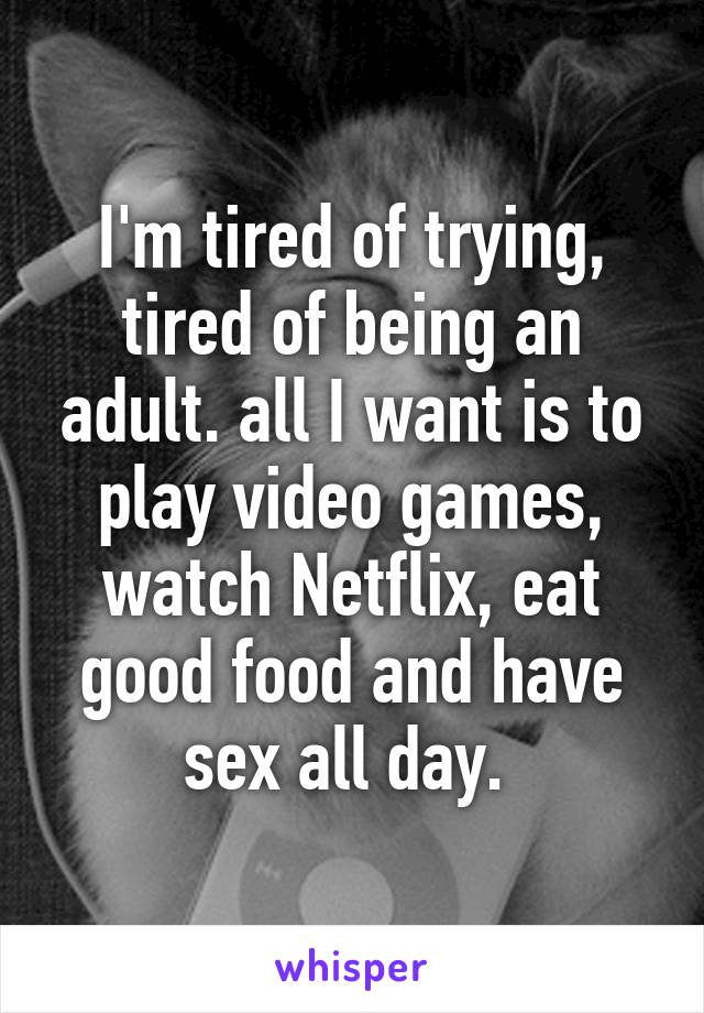 I'm tired of trying, tired of being an adult. all I want is to play video games, watch Netflix, eat good food and have sex all day. 