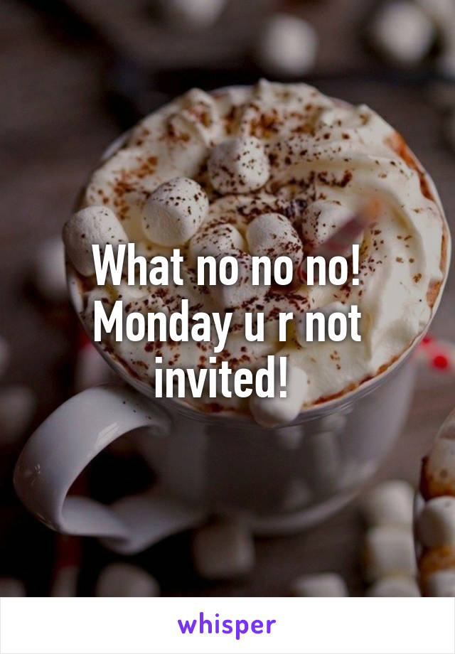 What no no no! Monday u r not invited! 