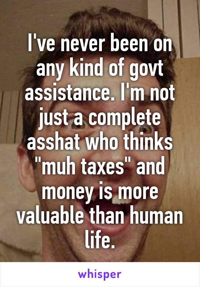 I've never been on any kind of govt assistance. I'm not just a complete asshat who thinks "muh taxes" and money is more valuable than human life.