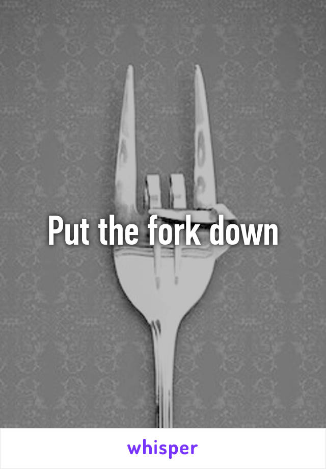 Put the fork down