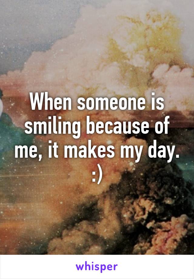 When someone is smiling because of me, it makes my day. :)