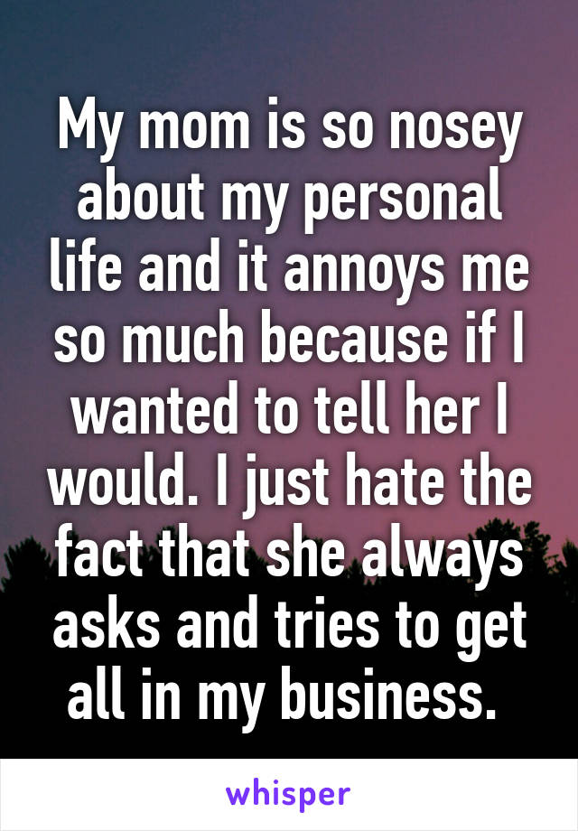 My mom is so nosey about my personal life and it annoys me so much because if I wanted to tell her I would. I just hate the fact that she always asks and tries to get all in my business. 