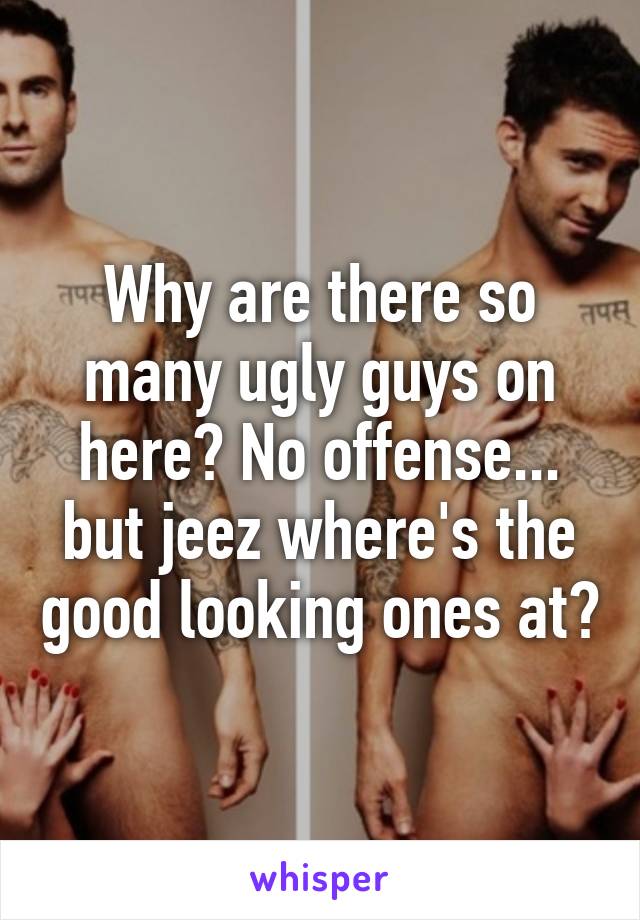 Why are there so many ugly guys on here? No offense... but jeez where's the good looking ones at?