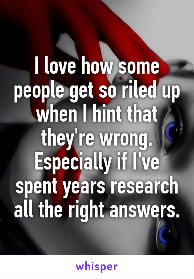 I love how some people get so riled up when I hint that they're wrong. Especially if I've spent years research all the right answers.