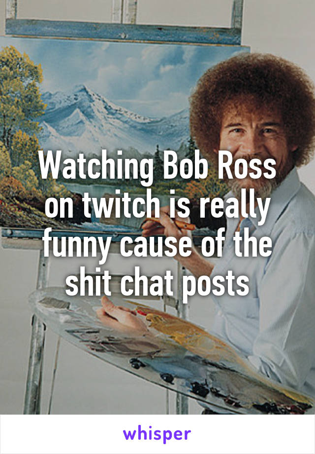 Watching Bob Ross on twitch is really funny cause of the shit chat posts