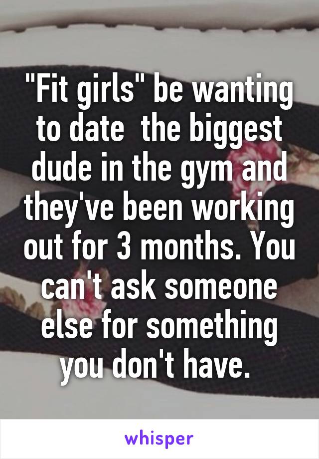 "Fit girls" be wanting to date  the biggest dude in the gym and they've been working out for 3 months. You can't ask someone else for something you don't have. 