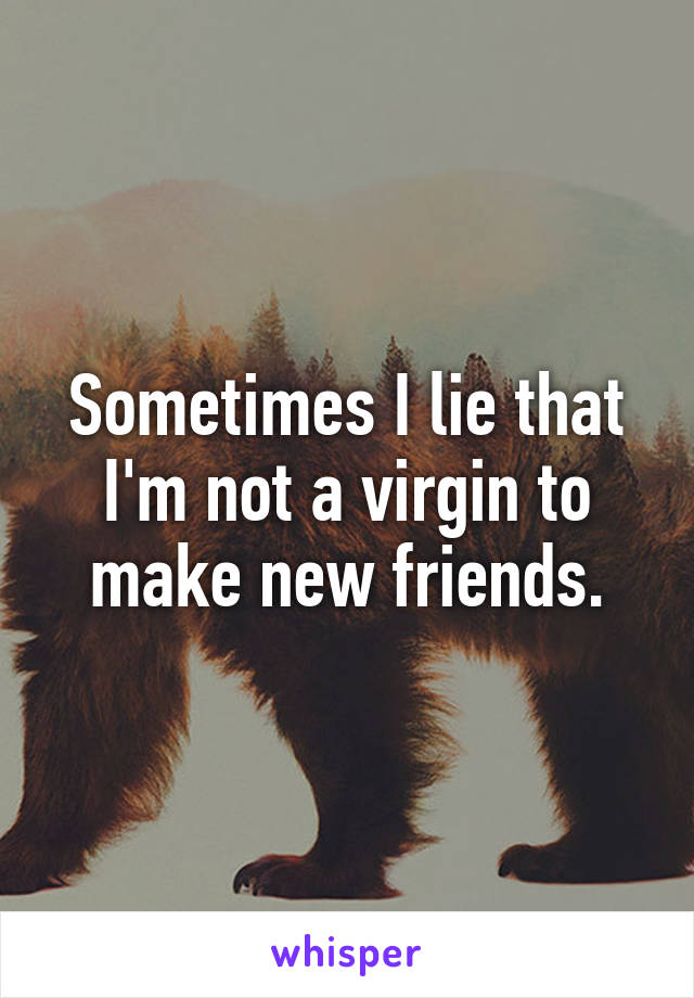 Sometimes I lie that I'm not a virgin to make new friends.
