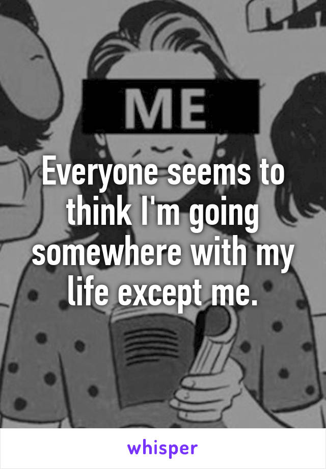 Everyone seems to think I'm going somewhere with my life except me.