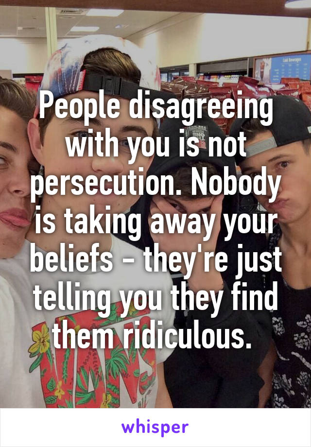 People disagreeing with you is not persecution. Nobody is taking away your beliefs - they're just telling you they find them ridiculous. 