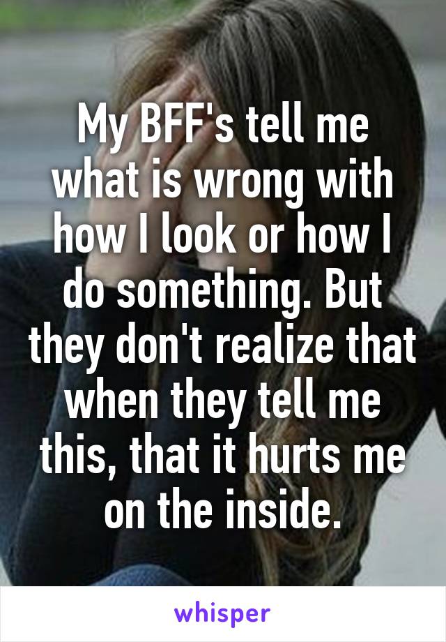 My BFF's tell me what is wrong with how I look or how I do something. But they don't realize that when they tell me this, that it hurts me on the inside.