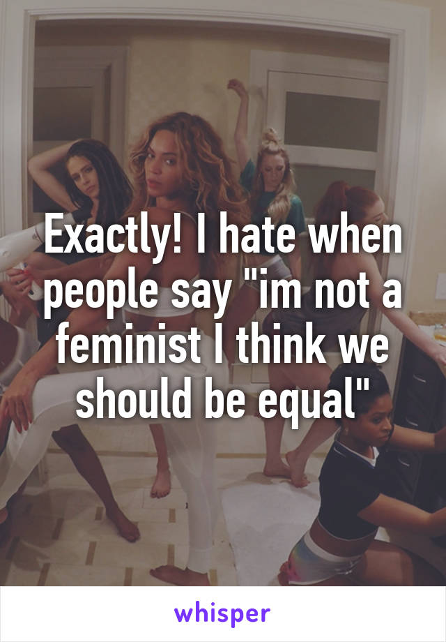 Exactly! I hate when people say "im not a feminist I think we should be equal"