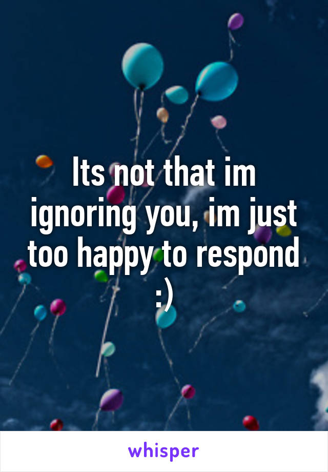 Its not that im ignoring you, im just too happy to respond :)