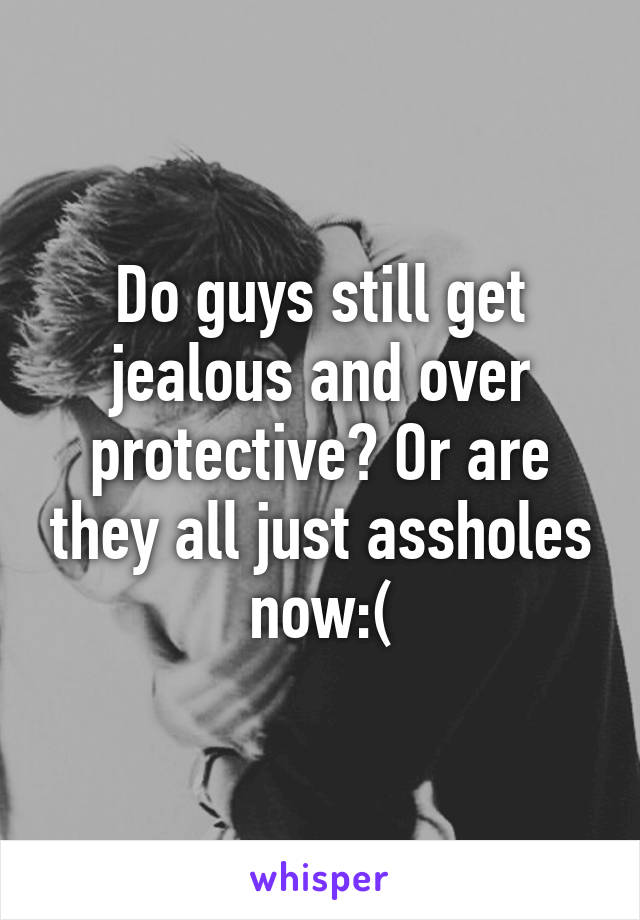 Do guys still get jealous and over protective? Or are they all just assholes now:(