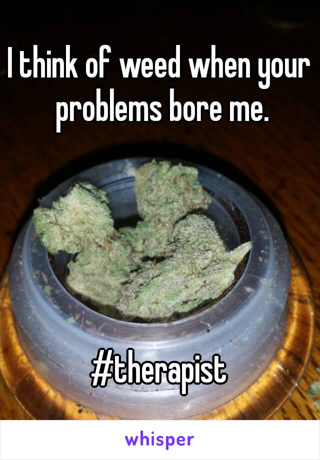 I think of weed when your problems bore me.





#therapist