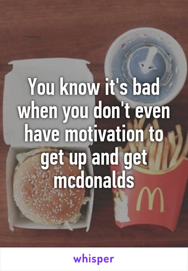 You know it's bad when you don't even have motivation to get up and get mcdonalds