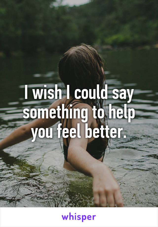 I wish I could say something to help you feel better.