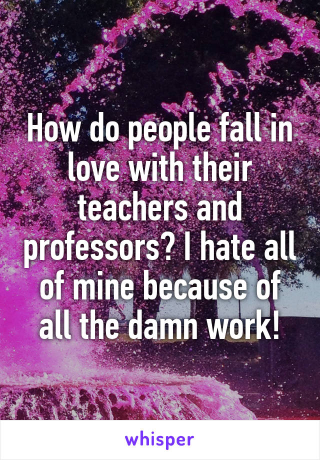 How do people fall in love with their teachers and professors? I hate all of mine because of all the damn work!