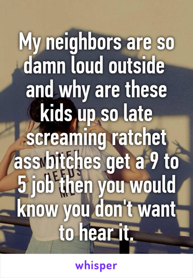 My neighbors are so damn loud outside  and why are these kids up so late screaming ratchet ass bitches get a 9 to 5 job then you would know you don't want to hear it.