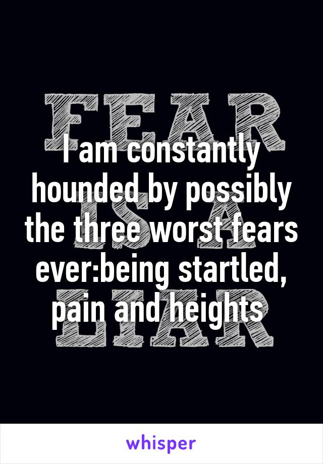 I am constantly hounded by possibly the three worst fears ever:being startled, pain and heights 