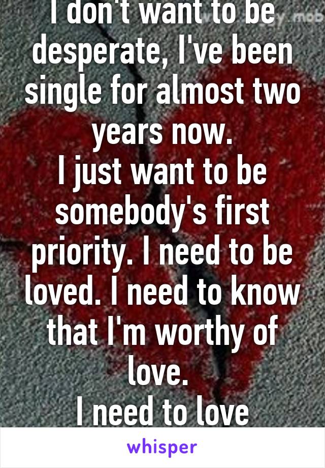 I don't want to be desperate, I've been single for almost two years now.
I just want to be somebody's first priority. I need to be loved. I need to know that I'm worthy of love. 
I need to love myself. 