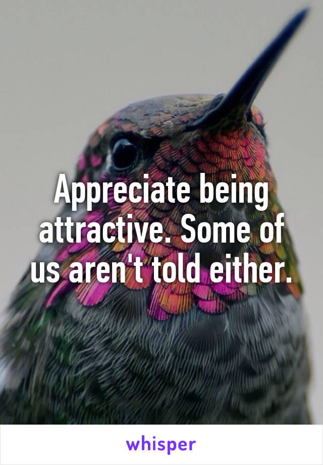 Appreciate being attractive. Some of us aren't told either.