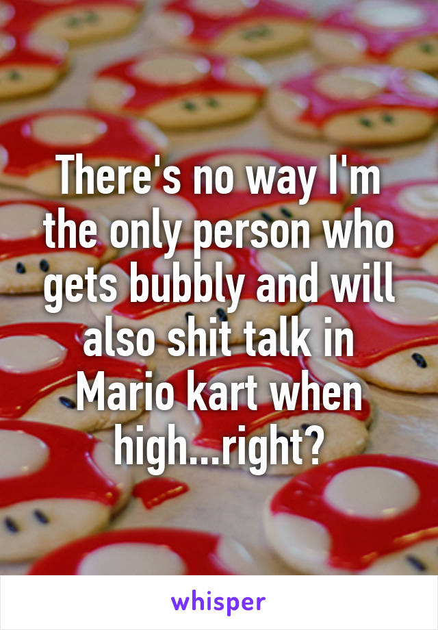 There's no way I'm the only person who gets bubbly and will also shit talk in Mario kart when high...right?