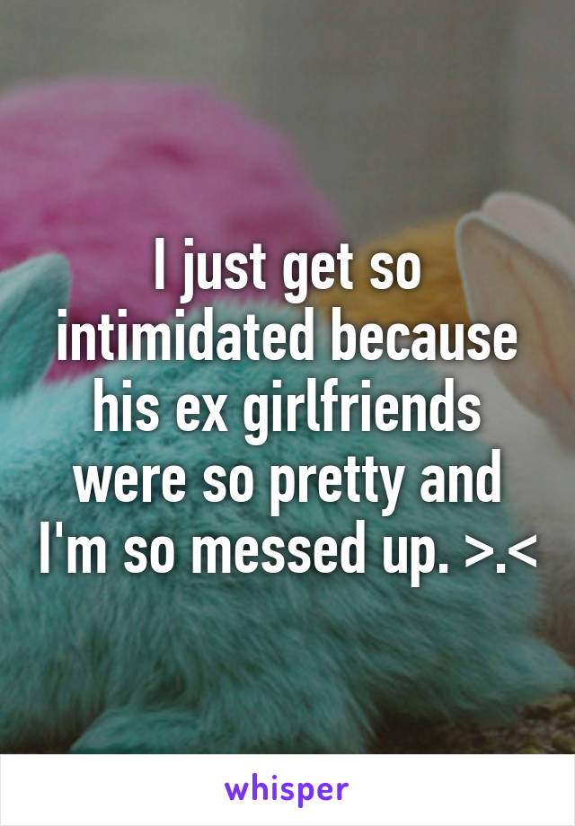 I just get so intimidated because his ex girlfriends were so pretty and I'm so messed up. >.<