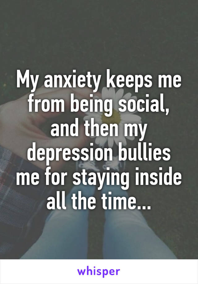 My anxiety keeps me from being social, and then my depression bullies me for staying inside all the time...